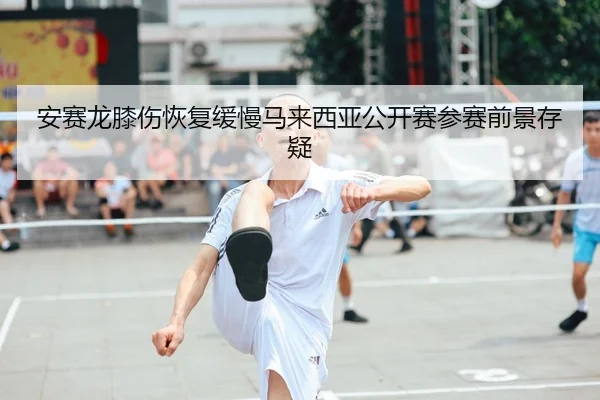 安赛龙膝伤恢复缓慢马来西亚公开赛参赛前景存疑