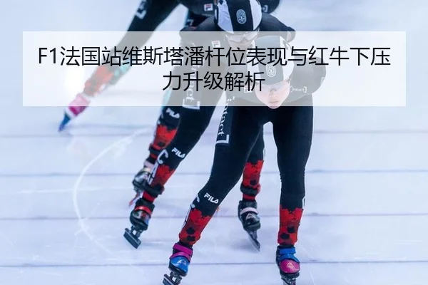 F1法国站维斯塔潘杆位表现与红牛下压力升级解析