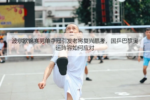 波尔欧锦赛男单夺冠引发老将复兴思考，国乒巴黎奥运阵容如何应对